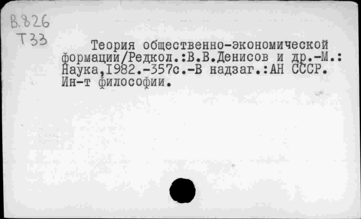 ﻿тс
Теория общественно-экономической формации/Редкол.:В.В.Денисов и др.-М Наука,1982.-357с.-В надзаг.:АН СССР. Ин-т философии.